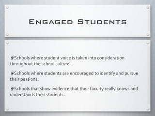 Engaged Students
Schools	
  where	
  student	
  voice	
  is	
  taken	
  into	
  consideration	
  
throughout	
  the	
  school	
  culture.
Schools	
  where	
  students	
  are	
  encouraged	
  to	
  identify	
  and	
  pursue	
  
their	
  passions.
Schools	
  that	
  show	
  evidence	
  that	
  their	
  faculty	
  really	
  knows	
  and	
  
understands	
  their	
  students.	
  
 