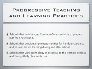 Progressive Teaching
and Learning Practices
Schools	
  that	
  look	
  beyond	
  Common	
  Core	
  standards	
  to	
  prepare	
  
kids	
  for	
  a	
  new	
  world.	
  
Schools	
  that	
  provide	
  ample	
  opportunities	
  for	
  hands-­‐on,	
  project	
  
and	
  passion-­‐based	
  learning	
  during	
  and	
  after	
  school.
Schools	
  that	
  view	
  technology	
  as	
  essential	
  to	
  the	
  learning	
  process	
  
and	
  thoughtfully	
  plan	
  for	
  its	
  use.
 