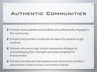 Authentic Communities
Schools	
  where	
  parents	
  and	
  students	
  are	
  authentically	
  engaged	
  in	
  
the	
  community.
Schools	
  that	
  provide	
  a	
  multitude	
  of	
  means	
  for	
  parents	
  to	
  get	
  
involved.
Schools	
  who	
  encourage	
  honest	
  community	
  dialogue	
  by	
  
acknowledging	
  their	
  strengths	
  and	
  areas	
  targeted	
  for	
  
improvement.
Schools	
  that	
  educate	
  their	
  parents	
  and	
  community	
  members	
  
about	
  what	
  it	
  means	
  to	
  be	
  a	
  21st	
  century	
  learner.
 