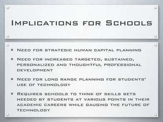 Implications for Schools
• Need for strategic human capital planning
• Need for increased targeted, sustained,
personalized and thoughtful professional
development
• Need for long range planning for students’
use of technology
• Requires schools to think of skills sets
needed by students at various points in their
academic careers while gauging the future of
technology
 