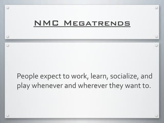 NMC Megatrends
People	
  expect	
  to	
  work,	
  learn,	
  socialize,	
  and	
  
play	
  whenever	
  and	
  wherever	
  they	
  want	
  to.
 