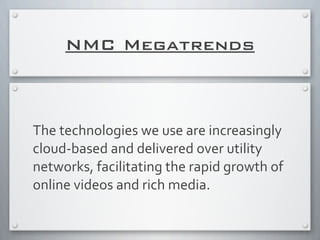 NMC Megatrends
The	
  technologies	
  we	
  use	
  are	
  increasingly	
  
cloud-­‐based	
  and	
  delivered	
  over	
  utility	
  
networks,	
  facilitating	
  the	
  rapid	
  growth	
  of	
  
online	
  videos	
  and	
  rich	
  media.
 