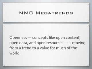 NMC Megatrends
Openness	
  —	
  concepts	
  like	
  open	
  content,	
  
open	
  data,	
  and	
  open	
  resources	
  —	
  is	
  moving	
  
from	
  a	
  trend	
  to	
  a	
  value	
  for	
  much	
  of	
  the	
  
world.	
  
 