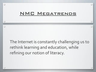 NMC Megatrends
The	
  Internet	
  is	
  constantly	
  challenging	
  us	
  to	
  
rethink	
  learning	
  and	
  education,	
  while	
  
reﬁning	
  our	
  notion	
  of	
  literacy.
 
