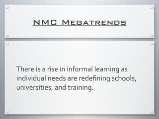 NMC Megatrends
There	
  is	
  a	
  rise	
  in	
  informal	
  learning	
  as	
  
individual	
  needs	
  are	
  redeﬁning	
  schools,	
  
universities,	
  and	
  training.	
  
 