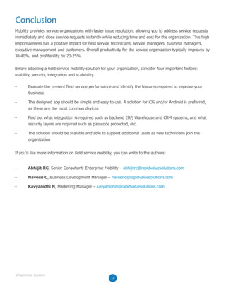 Conclusion
Mobility provides service organizations with faster issue resolution, allowing you to address service requests
immediately and close service requests instantly while reducing time and cost for the organization. This high
responsiveness has a positive impact for field service technicians, service managers, business managers,
executive management and customers. Overall productivity for the service organization typically improves by
30-40%, and profitability by 20-25%.
Before adopting a field service mobility solution for your organization, consider four important factors:
usability, security, integration and scalability.
If you’d like more information on field service mobility, you can write to the authors:
– Evaluate the present field service performance and identify the features required to improve your
business
– The designed app should be simple and easy to use. A solution for iOS and/or Android is preferred,
as these are the most common devices
– Find out what integration is required such as backend ERP, Warehouse and CRM systems, and what
security layers are required such as passcode protected, etc.
– The solution should be scalable and able to support additional users as new technicians join the
organization
– Abhijit RC, Senior Consultant- Enterprise Mobility – abhijitrc@rapidvaluesolutions.com
– Naveen C, Business Development Manager – naveenc@rapidvaluesolutions.com
– Kavyanidhi N, Marketing Manager – kavyanidhin@rapidvaluesolutions.com
11
©RapidValue Solutions
 