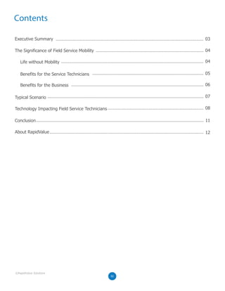 Contents
Executive Summary 03
04
04
05
06
08
07
11
12
02
Life without Mobility
Benefits for the Service Technicians
Benefits for the Business
The Significance of Field Service Mobility
Typical Scenario
Technology Impacting Field Service Technicians
Conclusion
About RapidValue
02
©RapidValue Solutions
 