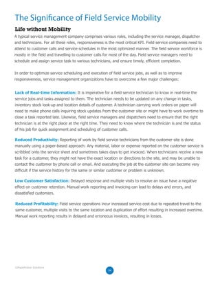 The Significance of Field Service Mobility
Life without Mobility
A typical service management company comprises various roles, including the service manager, dispatcher
and technicians. For all these roles, responsiveness is the most critical KPI. Field service companies need to
attend to customer calls and service schedules in the most optimized manner. The field service workforce is
mostly in the field and travelling to customer calls for most of the day. Field service managers need to
schedule and assign service task to various technicians, and ensure timely, efficient completion.
In order to optimize service scheduling and execution of field service jobs, as well as to improve
responsiveness, service management organizations have to overcome a few major challenges:
Lack of Real-time Information: It is imperative for a field service technician to know in real-time the
service jobs and tasks assigned to them. The technician needs to be updated on any change in tasks,
inventory stock look-up and location details of customer. A technician carrying work orders on paper will
need to make phone calls inquiring stock updates from the customer site or might have to work overtime to
close a task reported late. Likewise, field service managers and dispatchers need to ensure that the right
technician is at the right place at the right time. They need to know where the technician is and the status
of his job for quick assignment and scheduling of customer calls.
Reduced Productivity: Reporting of work by field service technicians from the customer site is done
manually using a paper-based approach. Any material, labor or expense reported on the customer service is
scribbled onto the service sheet and sometimes takes days to get invoiced. When technicians receive a new
task for a customer, they might not have the exact location or directions to the site, and may be unable to
contact the customer by phone call or email. And executing the job at the customer site can become very
difficult if the service history for the same or similar customer or problem is unknown.
Low Customer Satisfaction: Delayed response and multiple visits to resolve an issue have a negative
effect on customer retention. Manual work reporting and invoicing can lead to delays and errors, and
dissatisfied customers.
Reduced Profitability: Field service operations incur increased service cost due to repeated travel to the
same customer, multiple visits to the same location and duplication of effort resulting in increased overtime.
Manual work reporting results in delayed and erroneous invoices, resulting in losses.
04
©RapidValue Solutions
 