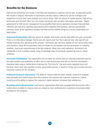 Benefits for the Business
Field service technicians are mostly in the field and travelling to customer service calls. As discussed earlier,
this results in delayed information to technicians and also makes it difficult for service managers and
dispatchers to know their work progress and current status. With the advent of mobile devices, field service
technicians and the back office can now remain connected with real-time information exchange. Mobile
applications for field service management have simplified field service operations through improved data
collection and real-time reporting using devices with integrated GPS systems, cameras and barcode
scanning. Some of the significant changes that field service mobility brings to a service organization are
listed below:
Improved Productivity: With the advent of mobility, technicians and the back office are well- connected.
There is no information leakage. Technicians can report work from the customer site, take sign-off and
initiate invoicing, thus speeding up the process. Technicians get real-time updates of new service jobs, tasks
and inventory. Using GPS functionality, they can locate the coordinates and driving direction to customer
locations, improving responsiveness to the job assigned. When they need assistance, technicians can
collaborate or find a solution quickly using a knowledge base of previously reported services or similar
problems.
Increased Profitability: The organization can cut down on service costs by reducing unwanted travel to
the same location and duplication of effort due to manual processes and lack of real-time information.
Executing tasks using a mobile device improves the “first time fix” rate and avoids repeated travel and
overtime. Since work gets reported on time using mobile devices, it results in timely and accurate invoicing,
improving revenue for the company.
Enhanced Customer Experience: The ability to receive alerts for tasks created, respond to assigned
tasks promptly and resolve issues from the customer site improves the customer experience. Instant
invoicing and the ability to capture the customer’s digital signature increases their satisfaction.
Branding and Professionalism: Field service organizations that have equipped their technicians with a
mobile phone or tablet to execute work are viewed as more professional by customers and provide better
branding for the company.
06
©RapidValue Solutions
 