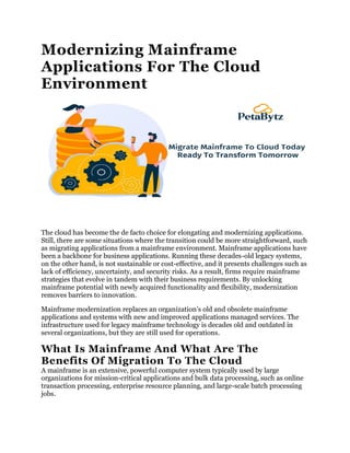Modernizing Mainframe
Applications For The Cloud
Environment
The cloud has become the de facto choice for elongating and modernizing applications.
Still, there are some situations where the transition could be more straightforward, such
as migrating applications from a mainframe environment. Mainframe applications have
been a backbone for business applications. Running these decades-old legacy systems,
on the other hand, is not sustainable or cost-effective, and it presents challenges such as
lack of efficiency, uncertainty, and security risks. As a result, firms require mainframe
strategies that evolve in tandem with their business requirements. By unlocking
mainframe potential with newly acquired functionality and flexibility, modernization
removes barriers to innovation.
Mainframe modernization replaces an organization’s old and obsolete mainframe
applications and systems with new and improved applications managed services. The
infrastructure used for legacy mainframe technology is decades old and outdated in
several organizations, but they are still used for operations.
What Is Mainframe And What Are The
Benefits Of Migration To The Cloud
A mainframe is an extensive, powerful computer system typically used by large
organizations for mission-critical applications and bulk data processing, such as online
transaction processing, enterprise resource planning, and large-scale batch processing
jobs.
 