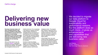 Copyright © 2022 Accenture. All rights reserved
Delivering new
business value
Running a business today is all
about managing dynamic data.
Accenture wanted to make better
use of platform services that could
develop, run and manage
applications in the cloud and make
data more visible and secure. Data
empowers our people and drives
innovation for our evolving
business.
After just three years of use, the
Accenture Global IT organization
recognized its analytics platform was
fast becoming obsolete. The platform
was managed by Accenture but
hosted in the cloud. Yet, increasingly,
it was difficult to upgrade and grow,
creating greater overheads for
managing storage and presenting a
high learning curve for developers.
Our people were spending valuable
time on operations, troubleshooting
and maintenance instead of
generating insights to drive
our business.
Accenture made the strategic
decision to move to Google Cloud’s
Platform-as-a-Service (PaaS) model
to support our IT strategy to be
platform powered, cloud first and
intelligence driven. The program
team needed to determine how to
create a secure, cost-effective and
scalable architecture in the cloud
while also driving the migration of
data and applications from the
legacy system.
Using Google Cloud, we could
modernize data capabilities to unlock
the promise of advanced analytics,
increase cost savings via a pay-as-
you-go model and drive cutting-edge
performance that enables a
digital Accenture.
We decided to migrate
our data platform to
Google Cloud for
sustainability and
performance reasons.
But the platform does so
much more—it gives us
enhancements
and capabilities that
are delivering new
business value
Luis Polanco
Director—Global IT.
Data Technology Platforms, Accenture
Call for change
 