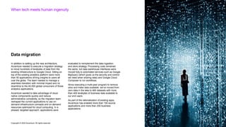 Copyright © 2022 Accenture. All rights reserved
When tech meets human ingenuity
In addition to setting up the new architecture,
Accenture needed to execute a migration strategy
to move hundreds of terabytes of data from the
existing infrastructure to Google Cloud. Sitting on
top of the existing analytics platform were more
than 50 applications driving insights to users all
over the globe. The team needed to manage a
seamless transition with minimal impact and no
downtime to the 40,000 global consumers of those
analytics applications.
Accenture wanted to take advantage of cloud
native components quickly and reduce
administrative complexity, so the migration team
reshaped the current applications to use on-
demand infrastructure concepts and on-demand
resources optimized for cloud computing. In a
phased, targeted approach, applications were
evaluated to reimplement the data ingestion
and store strategy. Processing code remained
the same, but data warehouse interfaces were
moved fully to automated services such as Google
BigQuery (which gives us the security and control
we need when sharing data) and Google Cloud
Composer to run workflows.
Since executing a multi-year program to remove
silos and make data available, we’ve moved from
zero data in the lake to 460 datasets with more
than 400 terabytes of business data available to
our end users.
As part of the rationalization of existing apps,
Accenture has enabled more than 150 source
applications and more than 250 business
applications.
Data migration
 