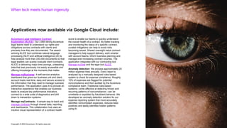 Copyright © 2022 Accenture. All rights reserved
When tech meets human ingenuity
Accenture Legal Intelligent Contract
Exploration (ALICE): Our 2,800-strong Accenture
legal teams need to understand our rights and
obligations across contracts with clients and
precisely how they are documented. The award-
winning ALICE tool combines natural language
processing (NLP) and artificial intelligence (AI) to
help analyze more than 250,000 documents so that
legal leaders can quickly evaluate client contracts.
ALICE is delivering major time savings, unleashing
data that was previously not easily accessible and
offering knowledge at the moments that matter.
Manage myBusiness: A self-service analytics
dashboard that gives our business unit and client
account leads real-time, easy and secure access to
the information that they need to manage business
performance. The application uses AI to provide an
interactive experience that enables our business
leads to analyze key performance indicators,
connect to a wide suite of diagnostics and drill
down to transaction systems.
Manage myContracts: A simple way to track and
manage contracts through shared data, reporting
and dashboards. This collaboration hub uses an
intuitive visual representation of a contract health
score to enable our teams to quickly understand
the overall health of a contract. By better tracking
and monitoring the status of a specific contract,
curated mitigations can help to avoid risks
becoming issues. Shared oversight helps contract
managers to help support delivery, work smarter
with account teams, inform business planning and
manage ever-increasing contract volumes. The
application integrates with our contracting tool
Manage myDeal and the legal tool ALICE.
Anomaly detection: We process approximately 25
million expense lines annually. Every report is
analyzed by a manually designed rules-based
system to check for expense compliance. Roughly
10% of expenses are flagged for potential
noncompliance and then audited by the Accenture
compliance team. Traditional rules-based
systems—while effective at detecting known and
recurring patterns of noncompliance—can be
unreliable or exploited by fraudulent behavior. We
developed an anomaly detection solution for our
expense reporting system that more accurately
identifies noncompliant expenses, reduces false
positives and easily identifies hidden patterns
using AI.
Applications now available via Google Cloud include:
 
