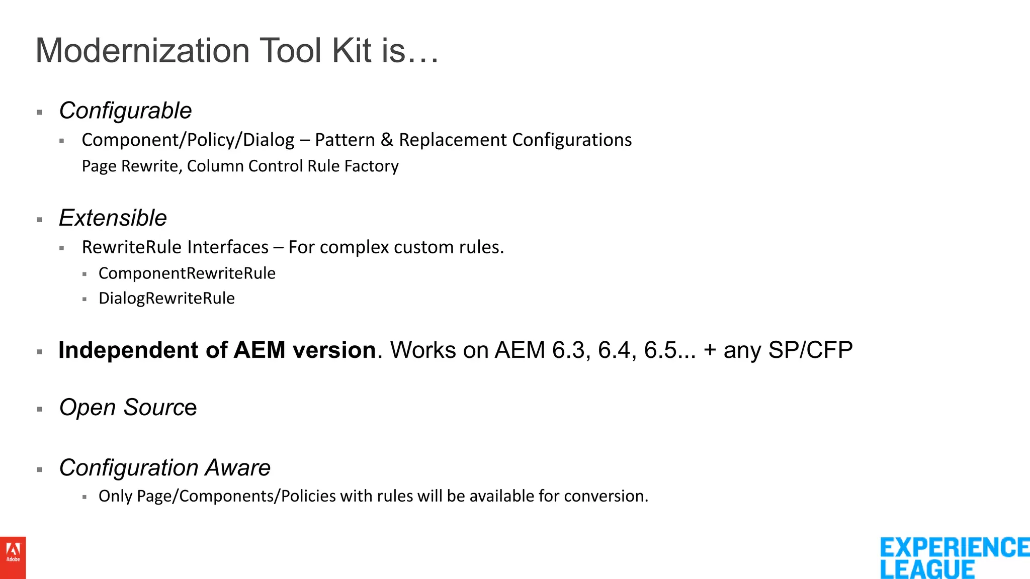 Modernization Tool Kit is…
 Configurable
 Component/Policy/Dialog – Pattern & Replacement Configurations
Page Rewrite, Column Control Rule Factory
 Extensible
 RewriteRule Interfaces – For complex custom rules.
 ComponentRewriteRule
 DialogRewriteRule
 Independent of AEM version. Works on AEM 6.3, 6.4, 6.5... + any SP/CFP
 Open Source
 Configuration Aware
 Only Page/Components/Policies with rules will be available for conversion.
 