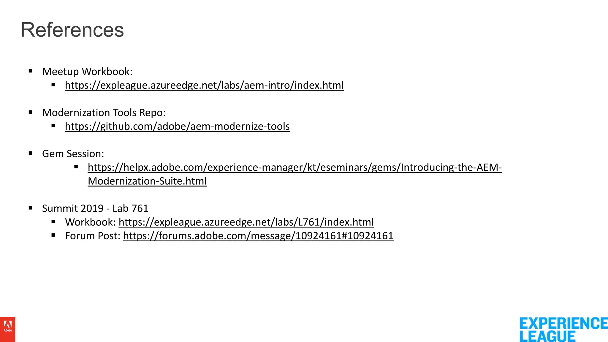 References
 Meetup Workbook:
 https://expleague.azureedge.net/labs/aem-intro/index.html
 Modernization Tools Repo:
 https://github.com/adobe/aem-modernize-tools
 Gem Session:
 https://helpx.adobe.com/experience-manager/kt/eseminars/gems/Introducing-the-AEM-
Modernization-Suite.html
 Summit 2019 - Lab 761
 Workbook: https://expleague.azureedge.net/labs/L761/index.html
 Forum Post: https://forums.adobe.com/message/10924161#10924161
 