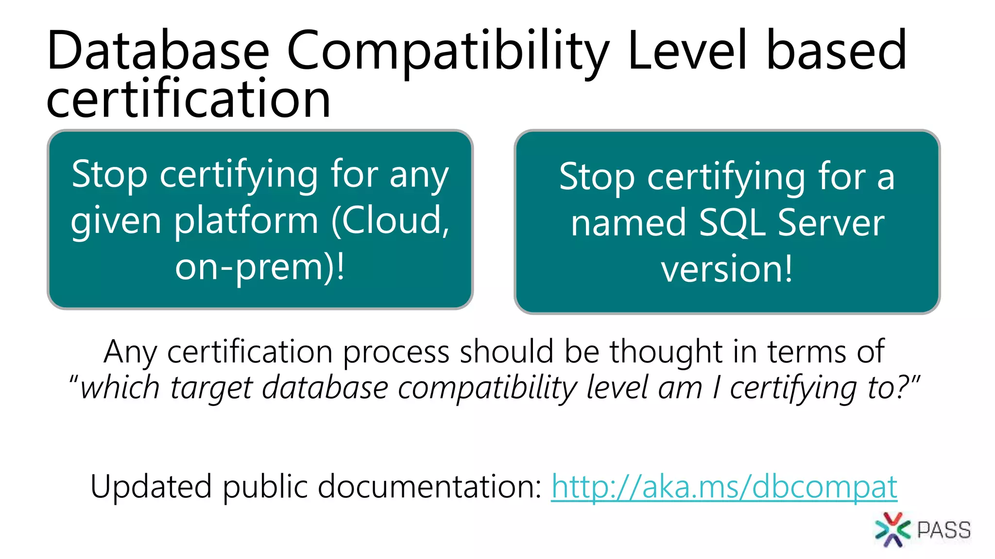 Stop certifying for any
given platform (Cloud,
on-prem)!
Stop certifying for a
named SQL Server
version!
Database Compatibility Level based
certification
Any certification process should be thought in terms of
“which target database compatibility level am I certifying to?”
Updated public documentation: http://aka.ms/dbcompat
 