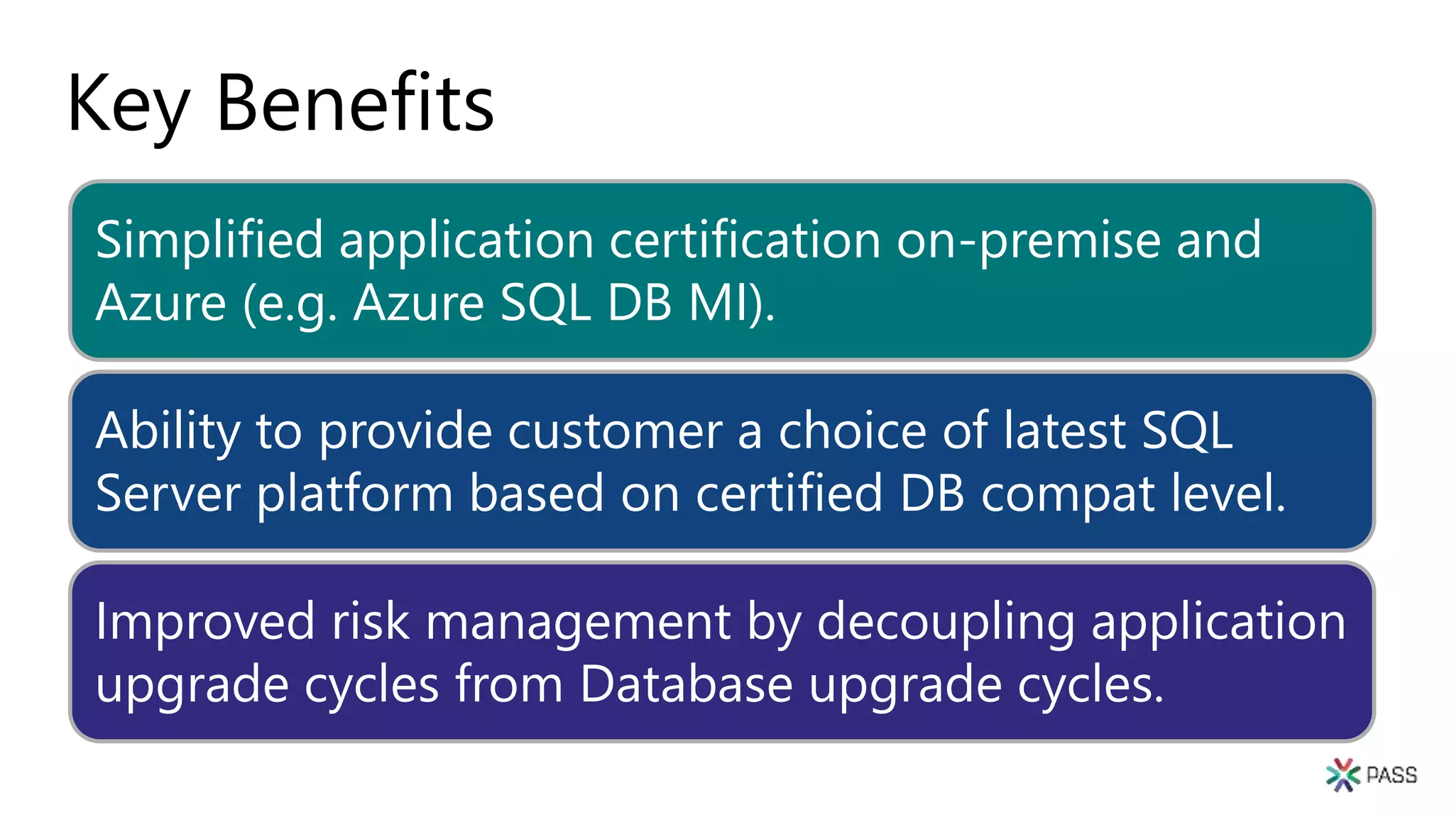 Key Benefits
Simplified application certification on-premise and
Azure (e.g. Azure SQL DB MI).
Ability to provide customer a choice of latest SQL
Server platform based on certified DB compat level.
Improved risk management by decoupling application
upgrade cycles from Database upgrade cycles.
 