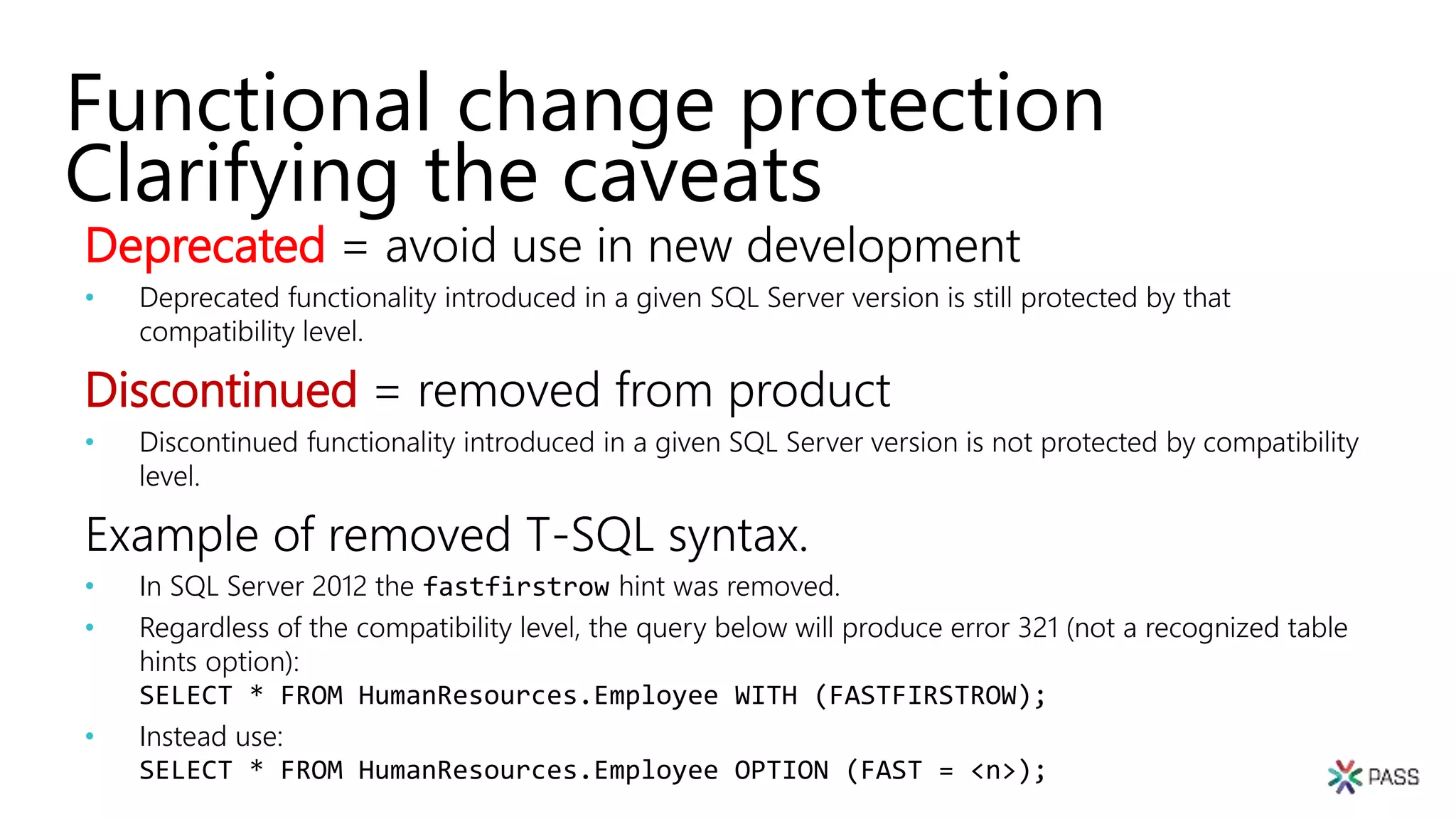 Functional change protection
Clarifying the caveats
Deprecated = avoid use in new development
• Deprecated functionality introduced in a given SQL Server version is still protected by that
compatibility level.
Discontinued = removed from product
• Discontinued functionality introduced in a given SQL Server version is not protected by compatibility
level.
Example of removed T-SQL syntax.
• In SQL Server 2012 the fastfirstrow hint was removed.
• Regardless of the compatibility level, the query below will produce error 321 (not a recognized table
hints option):
SELECT * FROM HumanResources.Employee WITH (FASTFIRSTROW);
• Instead use:
SELECT * FROM HumanResources.Employee OPTION (FAST = <n>);
 
