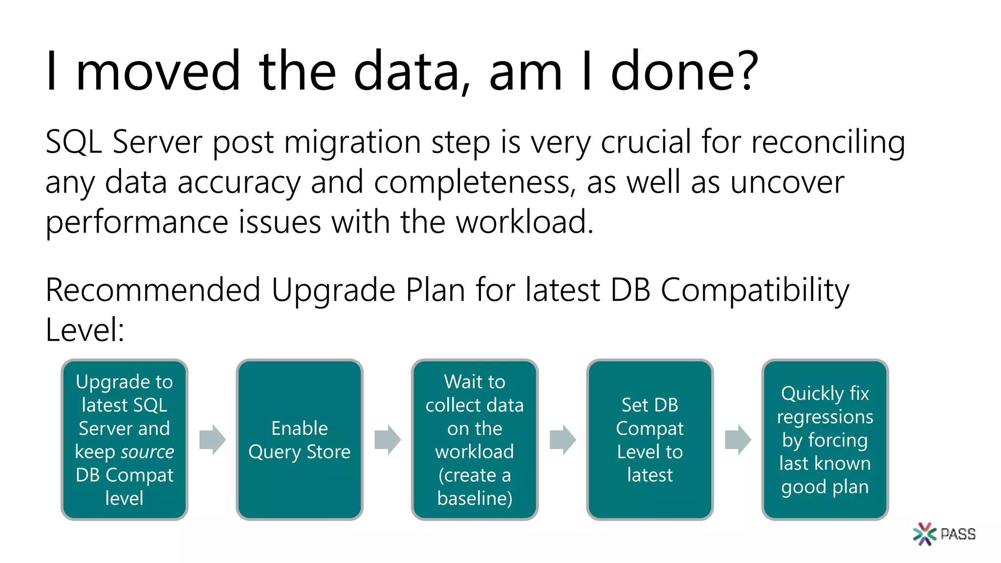 I moved the data, am I done?
SQL Server post migration step is very crucial for reconciling
any data accuracy and completeness, as well as uncover
performance issues with the workload.
Recommended Upgrade Plan for latest DB Compatibility
Level:
Upgrade to
latest SQL
Server and
keep source
DB Compat
level
Enable
Query Store
Wait to
collect data
on the
workload
(create a
baseline)
Set DB
Compat
Level to
latest
Quickly fix
regressions
by forcing
last known
good plan
 