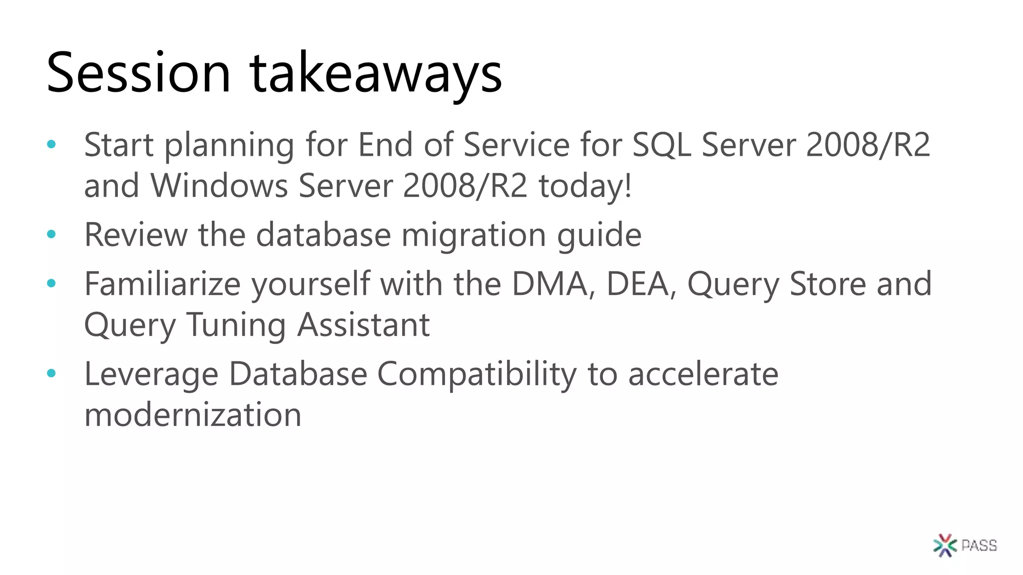 Session takeaways
• Start planning for End of Service for SQL Server 2008/R2
and Windows Server 2008/R2 today!
• Review the database migration guide
• Familiarize yourself with the DMA, DEA, Query Store and
Query Tuning Assistant
• Leverage Database Compatibility to accelerate
modernization
 