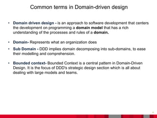 25
Common terms in Domain-driven design
• Domain driven design - is an approach to software development that centers
the development on programming a domain model that has a rich
understanding of the processes and rules of a domain.
• Domain- Represents what an organization does
• Sub Domain - DDD implies domain decomposing into sub-domains, to ease
their modelling and comprehension.
• Bounded context- Bounded Context is a central pattern in Domain-Driven
Design. It is the focus of DDD's strategic design section which is all about
dealing with large models and teams.
 