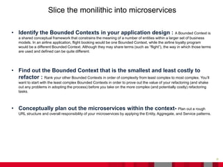 26
Slice the monilithic into microservices
• Identify the Bounded Contexts in your application design : A Bounded Context is
a shared conceptual framework that constrains the meaning of a number of entities within a larger set of business
models. In an airline application, flight booking would be one Bounded Context, while the airline loyalty program
would be a different Bounded Context. Although they may share terms (such as “flight”), the way in which those terms
are used and defined can be quite different.
• Find out the Bounded Context that is the smallest and least costly to
refactor : Rank your other Bounded Contexts in order of complexity from least complex to most complex. You’ll
want to start with the least complex Bounded Contexts in order to prove out the value of your refactoring (and shake
out any problems in adopting the process) before you take on the more complex (and potentially costly) refactoring
tasks.
• Conceptually plan out the microservices within the context- Plan out a rough
URL structure and overall responsibility of your microservices by applying the Entity, Aggregate, and Service patterns.
 