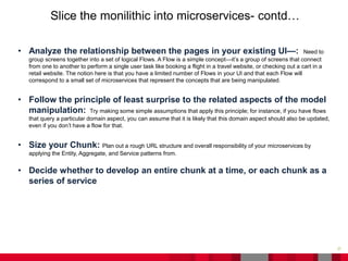 27
Slice the monilithic into microservices- contd…
• Analyze the relationship between the pages in your existing UI—: Need to
group screens together into a set of logical Flows. A Flow is a simple concept—it’s a group of screens that connect
from one to another to perform a single user task like booking a flight in a travel website, or checking out a cart in a
retail website. The notion here is that you have a limited number of Flows in your UI and that each Flow will
correspond to a small set of microservices that represent the concepts that are being manipulated.
• Follow the principle of least surprise to the related aspects of the model
manipulation: Try making some simple assumptions that apply this principle; for instance, if you have flows
that query a particular domain aspect, you can assume that it is likely that this domain aspect should also be updated,
even if you don’t have a flow for that.
• Size your Chunk: Plan out a rough URL structure and overall responsibility of your microservices by
applying the Entity, Aggregate, and Service patterns from.
• Decide whether to develop an entire chunk at a time, or each chunk as a
series of service
 