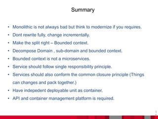 Summary
3
8
• Monolithic is not always bad but think to modernize if you requires.
• Dont rewrite fully, change incrementally.
• Make the split right – Bounded context.
• Decompose Domain , sub-domain and bounded context.
• Bounded context is not a microservices.
• Service should follow single responsibility principle.
• Services should also conform the common closure principle (Things
can changes and pack together.)
• Have indepedent deployable unit as container.
• API and container management platform is required.
 