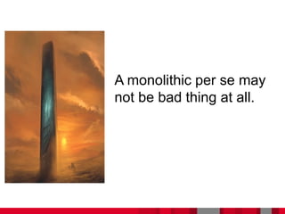 A monolithic per se may
not be bad thing at all.
 
