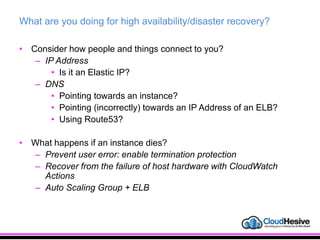 What are you doing for high availability/disaster recovery?
• Consider how people and things connect to you?
– IP Address
• Is it an Elastic IP?
– DNS
• Pointing towards an instance?
• Pointing (incorrectly) towards an IP Address of an ELB?
• Using Route53?
• What happens if an instance dies?
– Prevent user error: enable termination protection
– Recover from the failure of host hardware with CloudWatch
Actions
– Auto Scaling Group + ELB
 