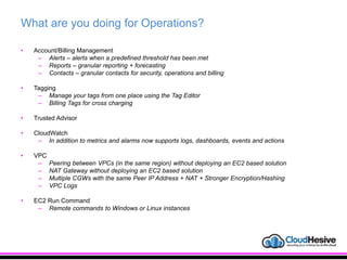 What are you doing for Operations?
• Account/Billing Management
– Alerts – alerts when a predefined threshold has been met
– Reports – granular reporting + forecasting
– Contacts – granular contacts for security, operations and billing
• Tagging
– Manage your tags from one place using the Tag Editor
– Billing Tags for cross charging
• Trusted Advisor
• CloudWatch
– In addition to metrics and alarms now supports logs, dashboards, events and actions
• VPC
– Peering between VPCs (in the same region) without deploying an EC2 based solution
– NAT Gateway without deploying an EC2 based solution
– Multiple CGWs with the same Peer IP Address + NAT + Stronger Encryption/Hashing
– VPC Logs
• EC2 Run Command
– Remote commands to Windows or Linux instances
 