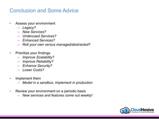 Conclusion and Some Advice
• Assess your environment
– Legacy?
– New Services?
– Underused Services?
– Enhanced Services?
– Roll your own versus managed/abstracted?
• Prioritize your findings
– Improve Scalability?
– Improve Reliability?
– Enhance Security?
– Lower Costs?
• Implement them
– Model in a sandbox, implement in production
• Review your environment on a periodic basis
– New services and features come out weekly!
 