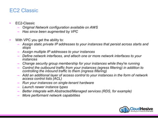 EC2 Classic
• EC2-Classic
– Original Network configuration available on AWS
– Has since been augmented by VPC
• With VPC you get the ability to:
– Assign static private IP addresses to your instances that persist across starts and
stops
– Assign multiple IP addresses to your instances
– Define network interfaces, and attach one or more network interfaces to your
instances
– Change security group membership for your instances while they're running
– Control the outbound traffic from your instances (egress filtering) in addition to
controlling the inbound traffic to them (ingress filtering)
– Add an additional layer of access control to your instances in the form of network
access control lists (ACL)
– Run your instances on single-tenant hardware
– Launch newer instance types
– Better integrate with Abstracted/Managed services (RDS, for example)
– More performant network capabilities
 