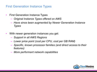 First Generation Instance Types
• First Generation Instance Types
– Original Instance Types offered on AWS
– Have since been augmented by Newer Generation Instance
Types
• With newer generation instances you get:
– Support in all AWS Regions
– Lower price point (cost per CPU, cost per GB RAM)
– Specific, known processor families (and direct access to their
features)
– More performant network capabilities
 