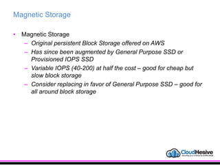 Magnetic Storage
• Magnetic Storage
– Original persistent Block Storage offered on AWS
– Has since been augmented by General Purpose SSD or
Provisioned IOPS SSD
– Variable IOPS (40-200) at half the cost – good for cheap but
slow block storage
– Consider replacing in favor of General Purpose SSD – good for
all around block storage
 