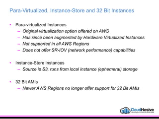 Para-Virtualized, Instance-Store and 32 Bit Instances
• Para-virtualized Instances
– Original virtualization option offered on AWS
– Has since been augmented by Hardware Virtualized Instances
– Not supported in all AWS Regions
– Does not offer SR-IOV (network performance) capabilities
• Instance-Store Instances
– Source is S3, runs from local instance (ephemeral) storage
• 32 Bit AMIs
– Newer AWS Regions no longer offer support for 32 Bit AMIs
 