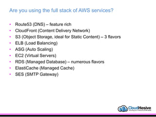 Are you using the full stack of AWS services?
• Route53 (DNS) – feature rich
• CloudFront (Content Delivery Network)
• S3 (Object Storage, ideal for Static Content) – 3 flavors
• ELB (Load Balancing)
• ASG (Auto Scaling)
• EC2 (Virtual Servers)
• RDS (Managed Database) – numerous flavors
• ElastiCache (Managed Cache)
• SES (SMTP Gateway)
 