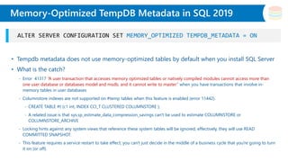 Slide Title
• Tempdb metadata does not use memory-optimized tables by default when you install SQL Server
• What is the catch?
- Error 41317 “A user transaction that accesses memory optimized tables or natively compiled modules cannot access more than
one user database or databases model and msdb, and it cannot write to master” when you have transactions that involve in-
memory tables in user databases
- Columnstore indexes are not supported on #temp tables when this feature is enabled (error 11442).
- CREATE TABLE #t (c1 int, INDEX CCI_T CLUSTERED COLUMNSTORE );
- A related issue is that sys.sp_estimate_data_compression_savings can't be used to estimate COLUMNSTORE or
COLUMNSTORE_ARCHIVE
- Locking hints against any system views that reference these system tables will be ignored; effectively, they will use READ
COMMITTED SNAPSHOT.
- This feature requires a service restart to take effect; you can't just decide in the middle of a business cycle that you're going to turn
it on (or off).
Memory-Optimized TempDB Metadata in SQL 2019
ALTER SERVER CONFIGURATION SET MEMORY_OPTIMIZED TEMPDB_METADATA = ON
 