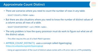 Slide Title
• There are scenarios where you need to count the number of rows in any table.
- SELECT COUNT(∗) FROM <table>
• But there are also situations where you need to know the number of distinct values of
a column across all rows of a table.
- SELECT COUNT(DISTINCT <col>) FROM <table>.
• The only problem is how the query processor must do work to figure out what are all
the distinct values.
- This often requires the use of a Hash Match operator.
• APPROX_COUNT_DISTINCT() uses a concept called HyperLogLog
(https://en.wikipedia.org/wiki/HyperLogLog)
- Using an approximation of the count of distinct values comes with a 2% error rate on a 97% probability.
Approximate Count Distinct
 