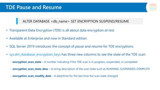 Slide Title
• Transparent Data Encryption (TDE) is all about data encryption at rest.
• Available at Enterprise and now in Standard edition
• SQL Server 2019 introduces the concept of pause and resume for TDE encryptions.
• sys.dm_database_encryption_keys has three new columns to see the state of the TDE scan:
- encryption_scan_state – A number indicating if the TDE scan is in progress, suspended, or completed
- encryption_scan_state_desc – A string description of the scan state such as RUNNING, SUSPENDED, COMPLETE
- encryption_scan_modify_date – A date/time for the last time the scan state changed
TDE Pause and Resume
ALTER DATABASE <db_name> SET ENCRYPTION SUSPEND/RESUME
 