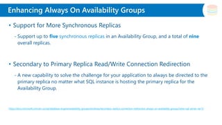 Slide Title
• Support for More Synchronous Replicas
- Support up to five synchronous replicas in an Availability Group, and a total of nine
overall replicas.
• Secondary to Primary Replica Read/Write Connection Redirection
- A new capability to solve the challenge for your application to always be directed to the
primary replica no matter what SQL instance is hosting the primary replica for the
Availability Group.
https://docs.microsoft.com/en-us/sql/database-engine/availability-groups/windows/secondary-replica-connection-redirection-always-on-availability-groups?view=sql-server-ver15
Enhancing Always On Availability Groups
 