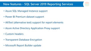 Slide Title
• Azure SQL Managed Instance support
• Power BI Premium dataset support
• AltText (alternative text) support for report elements
• Azure Active Directory Application Proxy support
• Custom headers
• Transparent Database Encryption
• Microsoft Report Builder update
New features - SQL Server 2019 Reporting Services
 