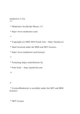 modernizr-1.5.js
/*!
* Modernizr JavaScript library 1.5
* http://www.modernizr.com/
*
* Copyright (c) 2009-2010 Faruk Ates - http://farukat.es/
* Dual-licensed under the BSD and MIT licenses.
* http://www.modernizr.com/license/
*
* Featuring major contributions by
* Paul Irish - http://paulirish.com
*/
/*
* LicenseModernizr is available under the MIT and BSD
licenses:
* MIT License
 