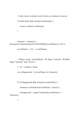 // only return cached result when no element is given
if (canCache && cache[eventName]) {
return cache[eventName];
}
element = element ||
document.createElement(TAGNAMES[eventName] || 'div');
eventName = 'on' + eventName;
// When using `setAttribute`, IE skips "unload", WebKit
skips "unload" and "resize"
// `in` "catches" those
var isSupported = (eventName in element);
if (!isSupported && element.setAttribute) {
element.setAttribute(eventName, 'return;');
isSupported = typeof element[eventName] ==
'function';
}
 