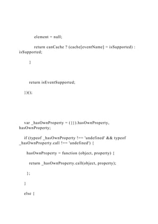 element = null;
return canCache ? (cache[eventName] = isSupported) :
isSupported;
}
return isEventSupported;
})();
var _hasOwnProperty = ({}).hasOwnProperty,
hasOwnProperty;
if (typeof _hasOwnProperty !== 'undefined' && typeof
_hasOwnProperty.call !== 'undefined') {
hasOwnProperty = function (object, property) {
return _hasOwnProperty.call(object, property);
};
}
else {
 