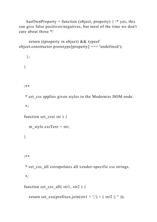 hasOwnProperty = function (object, property) { /* yes, this
can give false positives/negatives, but most of the time we don't
care about those */
return ((property in object) && typeof
object.constructor.prototype[property] === 'undefined');
};
}
/**
* set_css applies given styles to the Modernizr DOM node.
*/
function set_css( str ) {
m_style.cssText = str;
}
/**
* set_css_all extrapolates all vendor-specific css strings.
*/
function set_css_all( str1, str2 ) {
return set_css(prefixes.join(str1 + ';') + ( str2 || '' ));
 