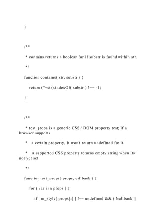 }
/**
* contains returns a boolean for if substr is found within str.
*/
function contains( str, substr ) {
return (''+str).indexOf( substr ) !== -1;
}
/**
* test_props is a generic CSS / DOM property test; if a
browser supports
* a certain property, it won't return undefined for it.
* A supported CSS property returns empty string when its
not yet set.
*/
function test_props( props, callback ) {
for ( var i in props ) {
if ( m_style[ props[i] ] !== undefined && ( !callback ||
 