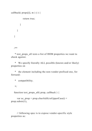callback( props[i], m ) ) ) {
return true;
}
}
}
/**
* test_props_all tests a list of DOM properties we want to
check against.
* We specify literally ALL possible (known and/or likely)
properties on
* the element including the non-vendor prefixed one, for
forward-
* compatibility.
*/
function test_props_all( prop, callback ) {
var uc_prop = prop.charAt(0).toUpperCase() +
prop.substr(1),
// following spec is to expose vendor-specific style
properties as:
 