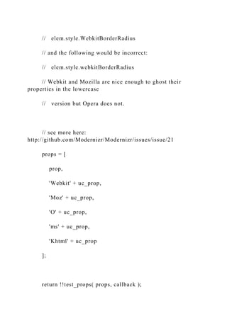 // elem.style.WebkitBorderRadius
// and the following would be incorrect:
// elem.style.webkitBorderRadius
// Webkit and Mozilla are nice enough to ghost their
properties in the lowercase
// version but Opera does not.
// see more here:
http://github.com/Modernizr/Modernizr/issues/issue/21
props = [
prop,
'Webkit' + uc_prop,
'Moz' + uc_prop,
'O' + uc_prop,
'ms' + uc_prop,
'Khtml' + uc_prop
];
return !!test_props( props, callback );
 