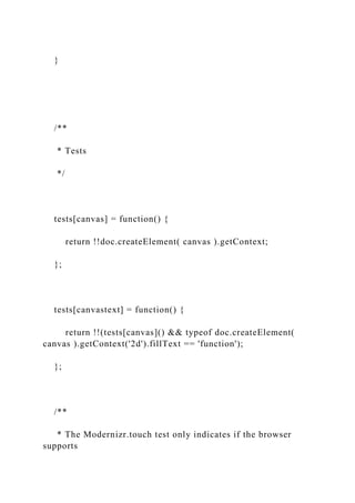 }
/**
* Tests
*/
tests[canvas] = function() {
return !!doc.createElement( canvas ).getContext;
};
tests[canvastext] = function() {
return !!(tests[canvas]() && typeof doc.createElement(
canvas ).getContext('2d').fillText == 'function');
};
/**
* The Modernizr.touch test only indicates if the browser
supports
 